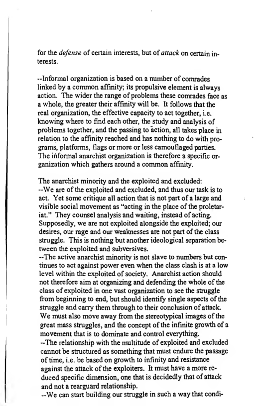 for the defense of certain interests, but of attack on certain in- terests.  Informal organization is based on a number of comrades linked by a common affinity; its propulsive clement s always action. The wider the range of problems these comrades face as a whole, the greater their affinity wil be. It follows that the real organization, the effective capacity to act together, i.c. knowing where to find each other, the study and analysis of problems together, and the passing to action, all takes place in relation to the affinity reached and has nothing to do with pro- grams, platforms, flags or more or less camouflaged parties. ‘The informal anarchist organization is therefore a specific or- genization which gathers around a common affinity.  ‘The anarchist minority and the exploited and excluded:  ~We are of the exploited and excluded, and thus our task is to act. Yet some critique all action that is not part of a large and visible social movement as “acting in the place of the proletar- iat.” They counsel analysis and waiting, instead of acting. Supposedly, we are not exploited alongside the exploited; our desires, our rage and our Weaknesses are not part of the class struggle. This s nothing but another ideological separation be- tween the exploited and subversives.  ~The active anarchist minority is not slave to numbers but con- tinues to act against power even when the class clash is at a low level within the exploited of society. Anarchist action should not therefore aim at organizing and defending the whole of the class of exploited in one vast organization to see the struggle from beginning to end, but should identify single aspects of the struggle and carry them through to their conelusion of attack. ‘We must also move away from the stereotypical images of the great mass struggles, and the concept of the infinite growth of a ‘movement that is to dominate and control everything.  ~The relationship with the multitude of exploited and excluded cannot be structured as something that must endure the passage of time, i.¢. be based on growth to infinity and resistance against the attack of the exploters. It must have a more re- duced specific dimension, one that is decidedly that of aftack and not a rearguard relationship.  ~-We can start building our struggle in such a way that condi-  